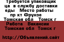 Требуется упаковщик(ца) в службу доставки еды › Место работы ­ пр-кт Фрунзе 103 - Томская обл., Томск г. Работа » Вакансии   . Томская обл.,Томск г.